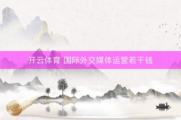 开云体育 国际外交媒体运营若干钱