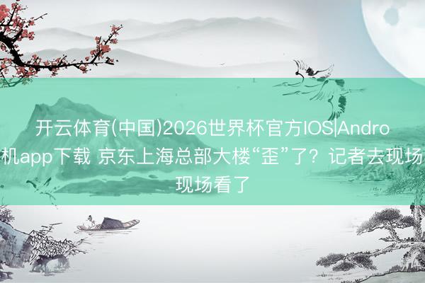 开云体育(中国)2026世界杯官方IOS|Android手机app下载 京东上海总部大楼“歪”了？记者去现场看了