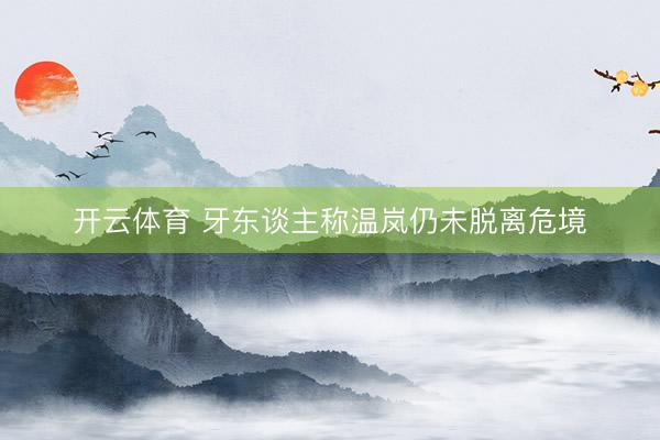 开云体育 牙东谈主称温岚仍未脱离危境
