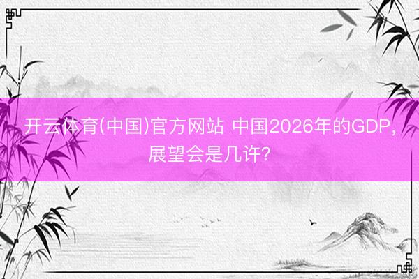开云体育(中国)官方网站 中国2026年的GDP，展望会是几许？