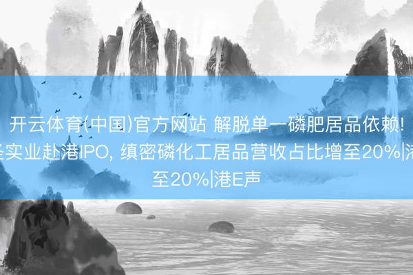 开云体育(中国)官方网站 解脱单一磷肥居品依赖! 东圣实业赴港IPO， 缜密磷化工居品营收占比增至20%|港E声