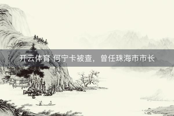 开云体育 何宁卡被查，曾任珠海市市长