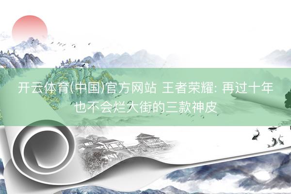 开云体育(中国)官方网站 王者荣耀: 再过十年也不会烂大街的三款神皮