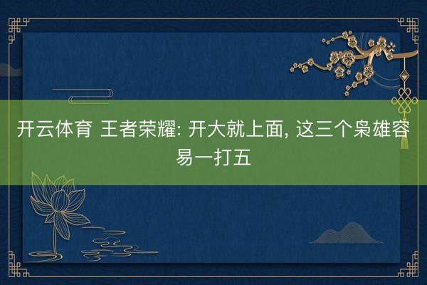 开云体育 王者荣耀: 开大就上面， 这三个枭雄容易一打五