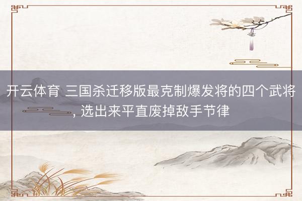 开云体育 三国杀迁移版最克制爆发将的四个武将， 选出来平直废掉敌手节律